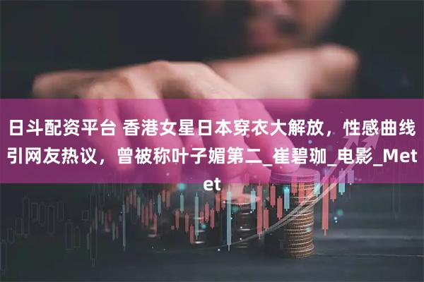 日斗配资平台 香港女星日本穿衣大解放，性感曲线引网友热议，曾被称叶子媚第二_崔碧珈_电影_Met