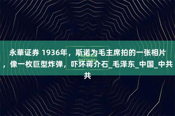 永華证券 1936年，斯诺为毛主席拍的一张相片，像一枚巨型炸弹，吓坏蒋介石_毛泽东_中国_中共