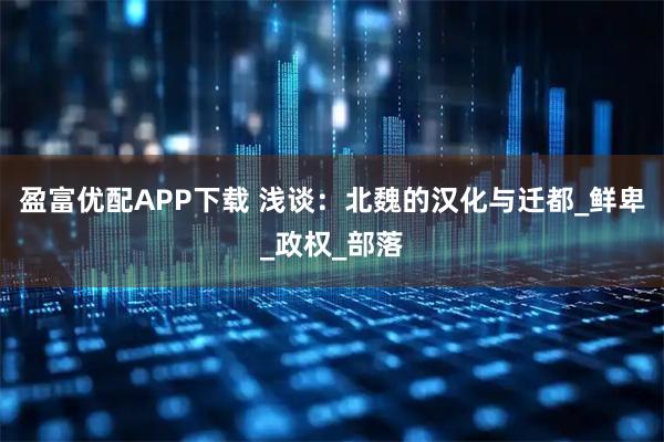盈富优配APP下载 浅谈：北魏的汉化与迁都_鲜卑_政权_部落