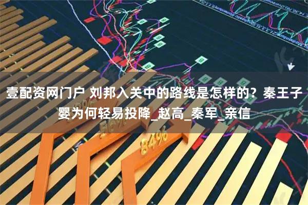壹配资网门户 刘邦入关中的路线是怎样的？秦王子婴为何轻易投降_赵高_秦军_亲信