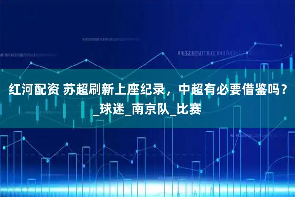 红河配资 苏超刷新上座纪录，中超有必要借鉴吗？_球迷_南京队_比赛
