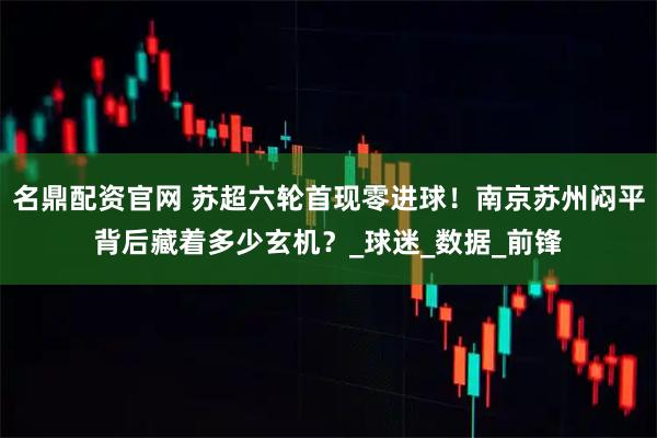 名鼎配资官网 苏超六轮首现零进球！南京苏州闷平背后藏着多少玄机？_球迷_数据_前锋