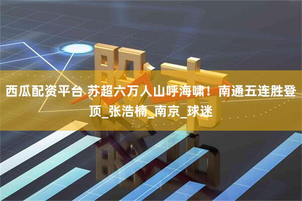 西瓜配资平台 苏超六万人山呼海啸！南通五连胜登顶_张浩楠_南京_球迷