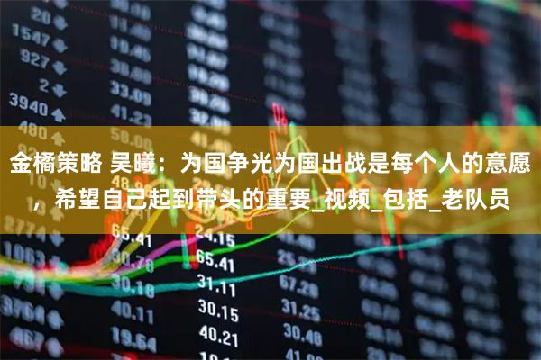 金橘策略 吴曦：为国争光为国出战是每个人的意愿，希望自己起到带头的重要_视频_包括_老队员