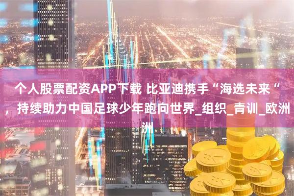 个人股票配资APP下载 比亚迪携手“海选未来“，持续助力中国足球少年跑向世界_组织_青训_欧洲