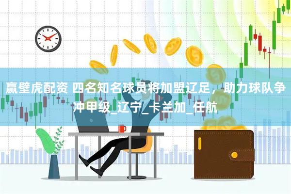 赢壁虎配资 四名知名球员将加盟辽足，助力球队争冲甲级_辽宁_卡兰加_任航