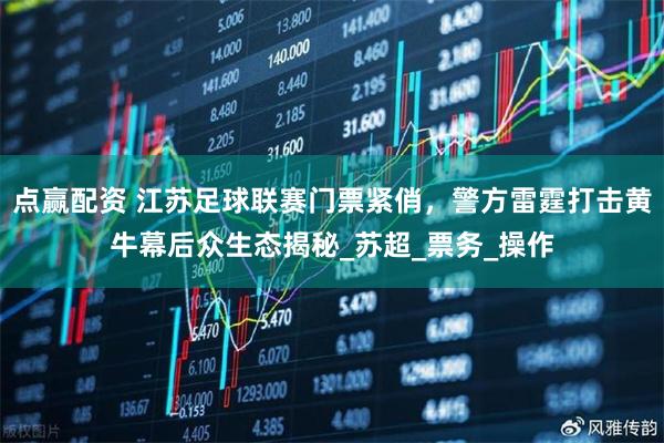 点赢配资 江苏足球联赛门票紧俏，警方雷霆打击黄牛幕后众生态揭秘_苏超_票务_操作