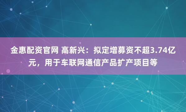 金惠配资官网 高新兴：拟定增募资不超3.74亿元，用于车联网通信产品扩产项目等