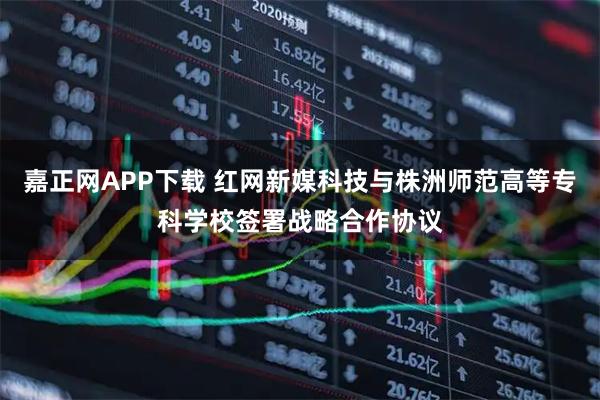 嘉正网APP下载 红网新媒科技与株洲师范高等专科学校签署战略合作协议