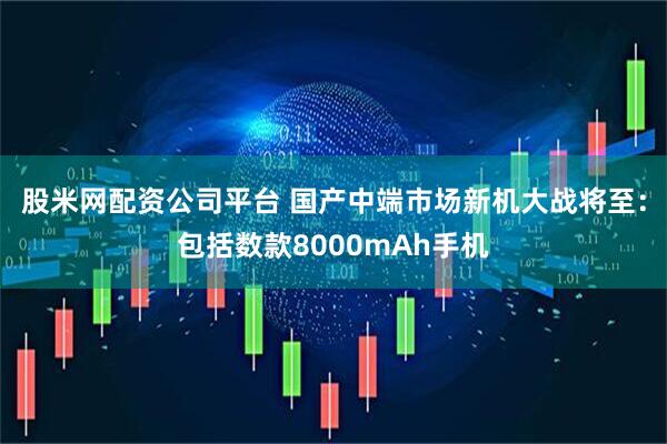 股米网配资公司平台 国产中端市场新机大战将至：包括数款8000mAh手机