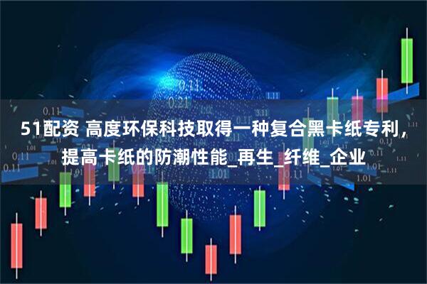 51配资 高度环保科技取得一种复合黑卡纸专利，提高卡纸的防潮性能_再生_纤维_企业