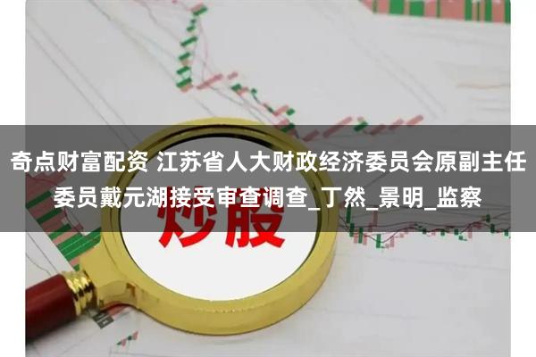 奇点财富配资 江苏省人大财政经济委员会原副主任委员戴元湖接受审查调查_丁然_景明_监察