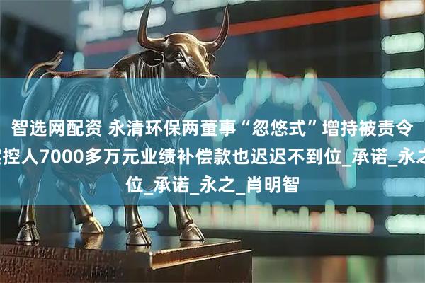 智选网配资 永清环保两董事“忽悠式”增持被责令改正，实控人7000多万元业绩补偿款也迟迟不到位_承诺_永之_肖明智
