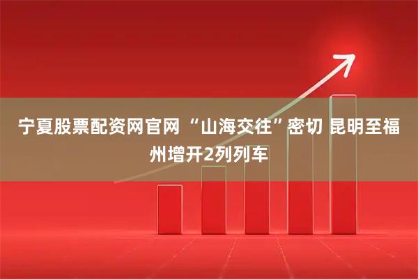 宁夏股票配资网官网 “山海交往”密切 昆明至福州增开2列列车