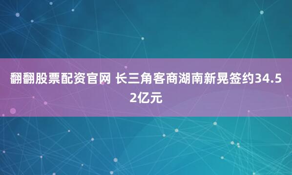 翻翻股票配资官网 长三角客商湖南新晃签约34.52亿元