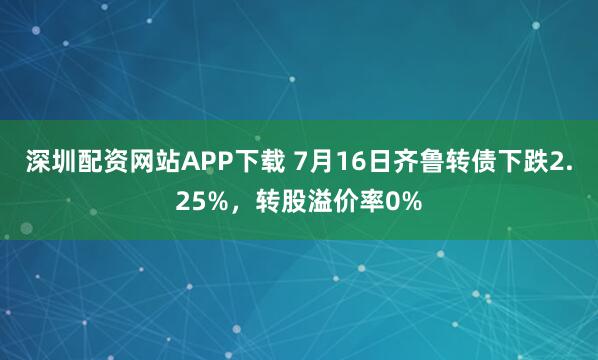 深圳配资网站APP下载 7月16日齐鲁转债下跌2.25%，转股溢价率0%