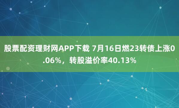 股票配资理财网APP下载 7月16日燃23转债上涨0.06%，转股溢价率40.13%