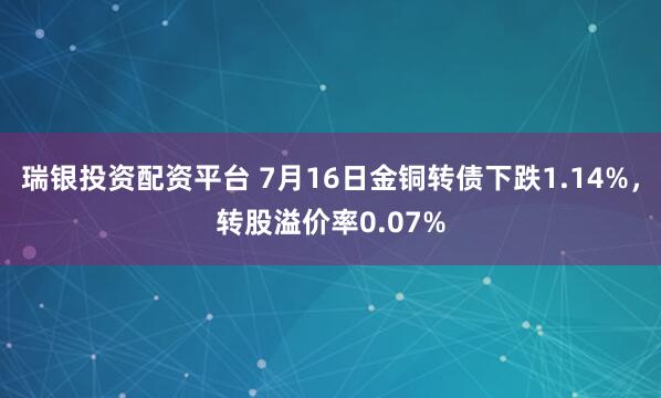 瑞银投资配资平台 7月16日金铜转债下跌1.14%，转股溢价率0.07%