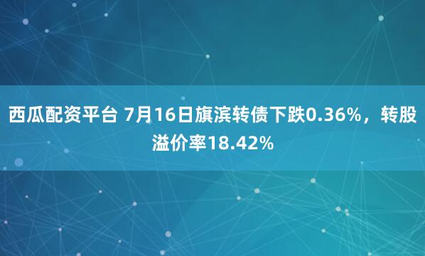 西瓜配资平台 7月16日旗滨转债下跌0.36%，转股溢价率18.42%