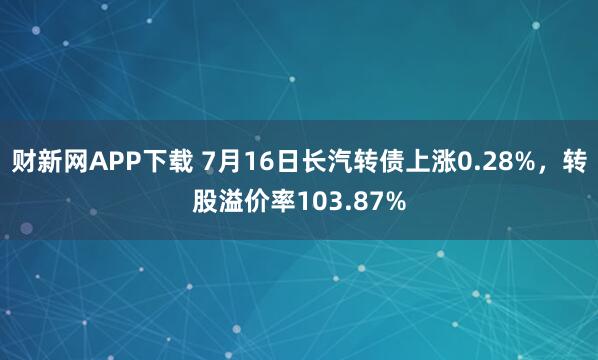 财新网APP下载 7月16日长汽转债上涨0.28%，转股溢价率103.87%