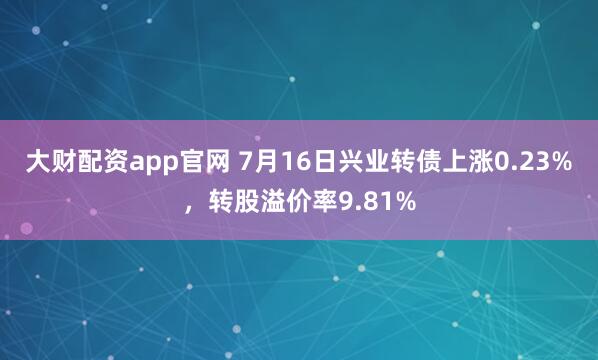 大财配资app官网 7月16日兴业转债上涨0.23%，转股溢价率9.81%