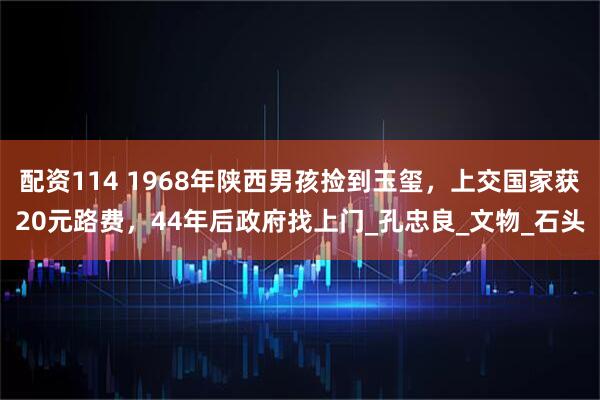 配资114 1968年陕西男孩捡到玉玺，上交国家获20元路费，44年后政府找上门_孔忠良_文物_石头