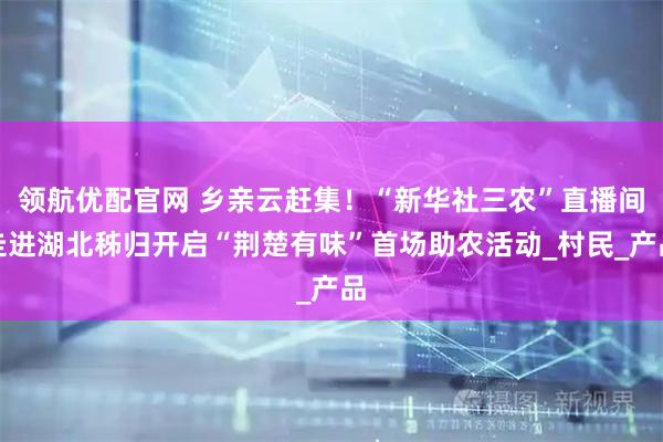 领航优配官网 乡亲云赶集！“新华社三农”直播间走进湖北秭归开启“荆楚有味”首场助农活动_村民_产品