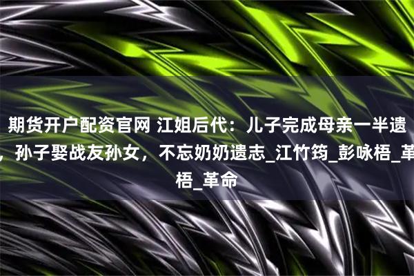 期货开户配资官网 江姐后代：儿子完成母亲一半遗愿，孙子娶战友孙女，不忘奶奶遗志_江竹筠_彭咏梧_革命