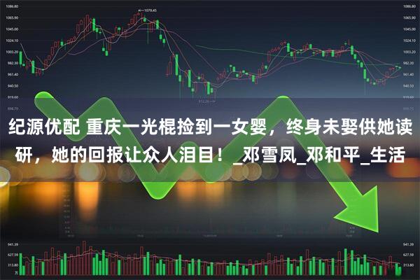 纪源优配 重庆一光棍捡到一女婴，终身未娶供她读研，她的回报让众人泪目！_邓雪凤_邓和平_生活