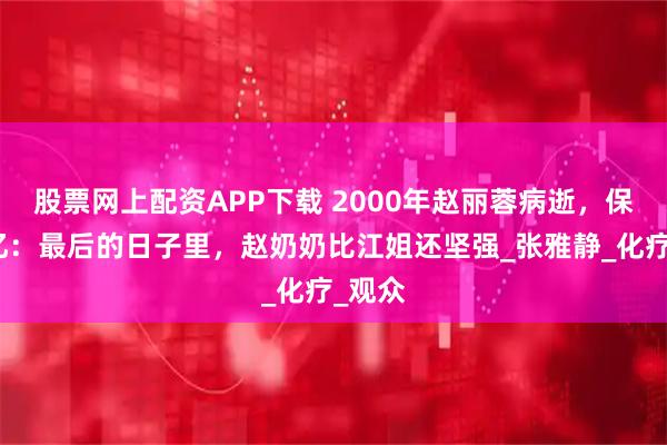 股票网上配资APP下载 2000年赵丽蓉病逝，保姆回忆：最后的日子里，赵奶奶比江姐还坚强_张雅静_化疗_观众