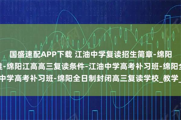 国盛速配APP下载 江油中学复读招生简章-绵阳中学复读条件及收费标准-绵阳江高高三复读条件-江油中学高考补习班-绵阳全日制封闭高三复读学校_教学_资源