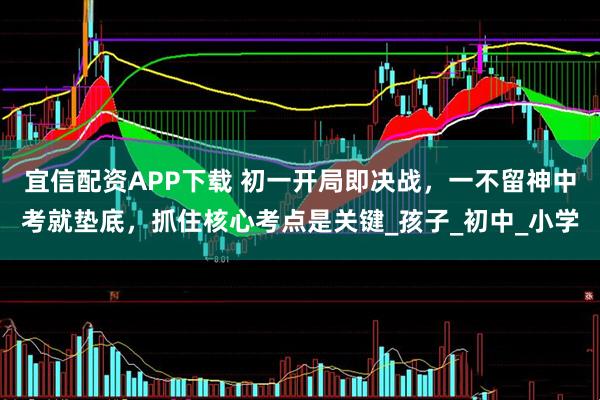 宜信配资APP下载 初一开局即决战，一不留神中考就垫底，抓住核心考点是关键_孩子_初中_小学