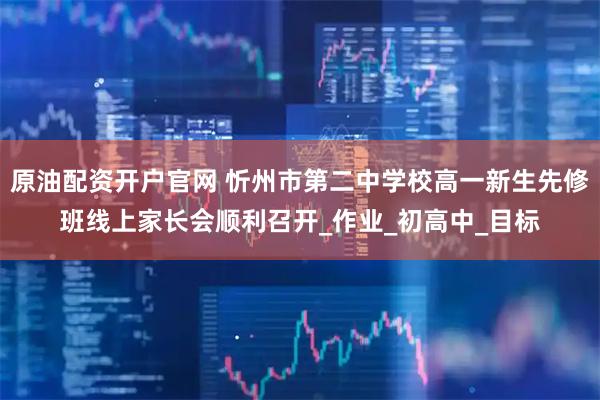 原油配资开户官网 忻州市第二中学校高一新生先修班线上家长会顺利召开_作业_初高中_目标