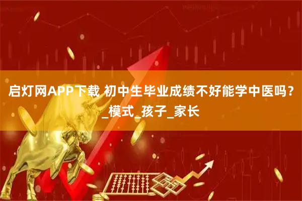 启灯网APP下载 初中生毕业成绩不好能学中医吗？_模式_孩子_家长
