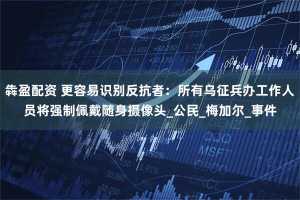 犇盈配资 更容易识别反抗者：所有乌征兵办工作人员将强制佩戴随身摄像头_公民_梅加尔_事件