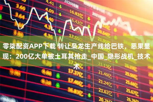 零柒配资APP下载 转让枭龙生产线给巴铁，恶果显现：200亿大单被土耳其抢走_中国_隐形战机_技术