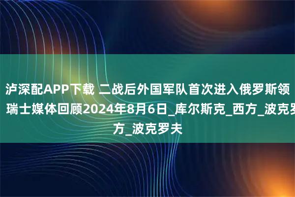 泸深配APP下载 二战后外国军队首次进入俄罗斯领土：瑞士媒体回顾2024年8月6日_库尔斯克_西方_波克罗夫