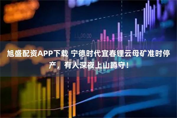 旭盛配资APP下载 宁德时代宜春锂云母矿准时停产，有人深夜上山蹲守！
