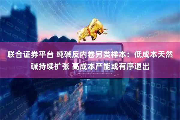 联合证券平台 纯碱反内卷另类样本：低成本天然碱持续扩张 高成本产能或有序退出