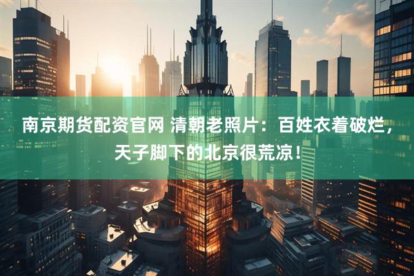 南京期货配资官网 清朝老照片：百姓衣着破烂，天子脚下的北京很荒凉！