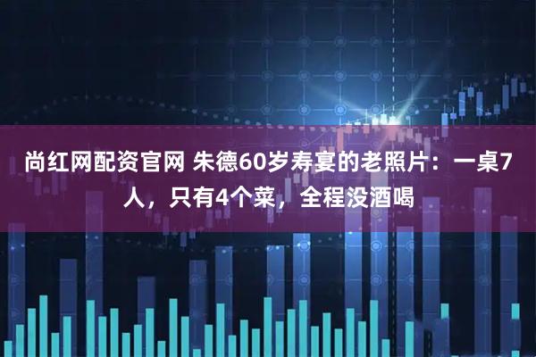 尚红网配资官网 朱德60岁寿宴的老照片：一桌7人，只有4个菜，全程没酒喝