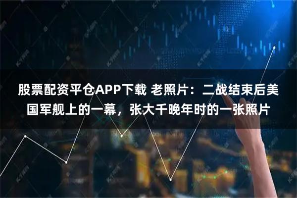 股票配资平仓APP下载 老照片：二战结束后美国军舰上的一幕，张大千晚年时的一张照片