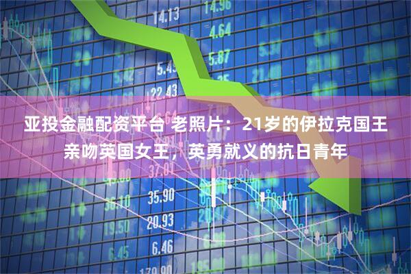亚投金融配资平台 老照片：21岁的伊拉克国王亲吻英国女王，英勇就义的抗日青年