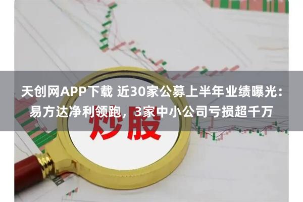 天创网APP下载 近30家公募上半年业绩曝光：易方达净利领跑，3家中小公司亏损超千万