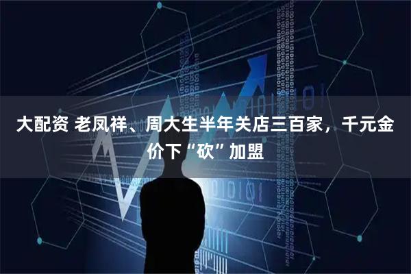 大配资 老凤祥、周大生半年关店三百家，千元金价下“砍”加盟