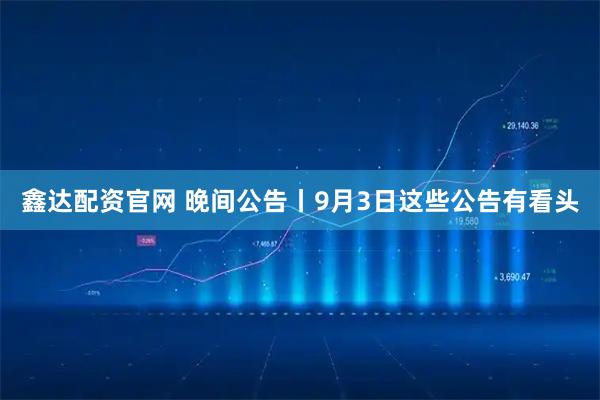 鑫达配资官网 晚间公告丨9月3日这些公告有看头