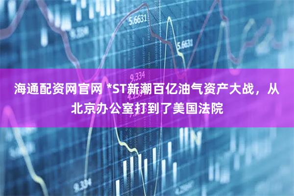 海通配资网官网 *ST新潮百亿油气资产大战，从北京办公室打到了美国法院