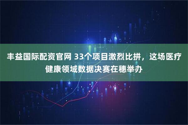 丰益国际配资官网 33个项目激烈比拼，这场医疗健康领域数据决赛在穗举办