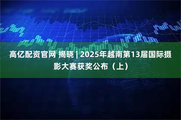 高亿配资官网 揭晓 | 2025年越南第13届国际摄影大赛获奖公布（上）