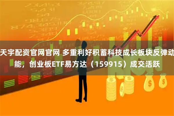 天宇配资官网官网 多重利好积蓄科技成长板块反弹动能，创业板ETF易方达（159915）成交活跃